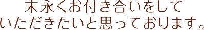 末永くお付き合いをしていただきたいと思っております。